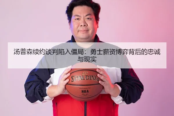 汤普森续约谈判陷入僵局：勇士薪资博弈背后的忠诚与现实