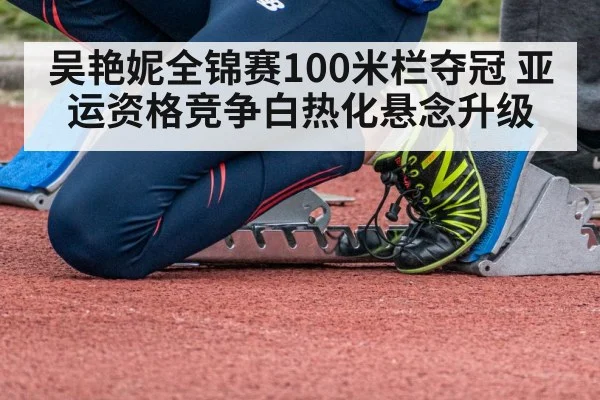 吴艳妮全锦赛100米栏夺冠 亚运资格竞争白热化悬念升级