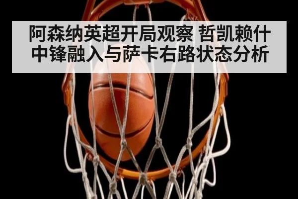 阿森纳英超开局观察 哲凯赖什中锋融入与萨卡右路状态分析